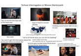 Torture Interrogation in Movies Starterpack: "we can do this the easy way or the hard way" bag on head to conceal identity breaking every human right known to man Slipkno this room person being interrogated is from this part of the world "we're all friends here, you can tell me anything" "we need to get the information about the "I DON'T WANT TO DO THIS" bomb plot before hundreds die" "YOU CAN STOP THIS by TELLING ME WHATS THE PLOT" terrorist gets handed water/food which he eats/drinks desperately terrorist forced to listen to this in order to break him "I don't know anything about a plot, what are you talking about?" terrorist says as a joke and proceeds to get beat by interrogator