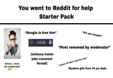 You went to Reddit for help Starter Pack Erhmm... check the megathread!! 0000 "Google is free btw" -668k [Unfunny inside joke comment thread] "Are you stupid?" "Post removed by moderator" "I guess OP didn't read the rules" Random gifs from 30 y/o dads