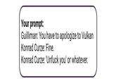 Your prompt: Guilliman: You have to apologize to Vulkan Konrad Curze: Fine. Konrad Curze: 'Unfuck you' or whatever.