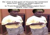 Me when in the span of 72 hours the sentiment goes from "Damn no Steel Legion on Armageddon" to "F--- those entitled Steel Legion fans I HOPE THEY DIE" 2