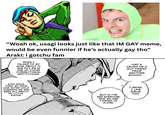 "Woah ok, usagi looks just like that IM GAY meme, would be even funnier if he's actually gay tho" Araki: i gotchu fam WHEN I TALKED TO MY MOM ABOUT IT, SHE PUT ME IN ONE OF THOSE CORRECTIONAL INSTITUTIONS. EVER SINCE THEN, MY MOM HAS ACTED COLD TOWARDS ME AND BEEN ALL ABOUT MY LITTLE SISTER. HAD A CRUSH ON A GUY FRIEND FROM ANOTHER SCHOOL... BUT IN THE END EVERYONE SAID NO AND I ENDED UP ALONE. I MEAN, I LIKE GIRLS, TOO.