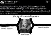Harold Bloom Quotes @hbloomquotes 0 You can argue that Homer, Virgil, Dante, Chaucer, Milton, Goethe, Wordsworth, Pushkin, Victor Hugo, and all the other major Western poets increase our awareness, yet somehow Shakespeare differs in kind rather than just in degree. history of western literature literally nothing 1564-1616 literally nothing