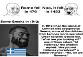 Rome fell Noo, it fell in 476 in 1453 Some Greeks in 1912: In 1912 when the island of Lemnos was occupied by Greece, some of the children from Lemnos ran to see what Greek soldiers looked like. "What are you looking at?" one of them asked. "At Hellenes," the children replied. "Are you not Hellenes yourselves?" a soldier retorted - "No, we are Romans."