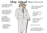 the ideal Major General - has information vegetable, animal, and mineral - knows the scientific names of beings animaculus - can quote the fights historical from Marathon to Waterloo - can tell undoubted Raphaels from Gerard Dows and Zoffanies - knows what is meant by mamelon and ravelin - knows more of tactics than a novice in a nunnery - can write a washing bill in Bablyonic cuneiform - never sat a gee - can whistle all the airs from that infernal nonsense Pinafore