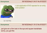 Anonymous 06/18/25(Wed)11:04:01 No.81532227 > job application #145 rejected for an entry level position 421 KB PNG Anonymous 06/18/25(Wed)11:19:12 No.81532371 just give em a firm look in the eye and square handshake sonny, you got this