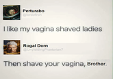 Perturabo @lordofiron I like my vagina shaved ladies Rogal Dorn @UnyieldingPraetorian7 Then shave your vagina, Brother.