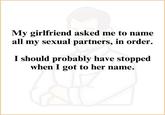 My girlfriend asked me to name all my sexual partners, in order. I should probably have stopped when I got to her name.