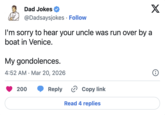 Dad Jokes @Dadsaysjokes Follow I'm sorry to hear your uncle was run over by a boat in Venice. My gondolences. • 4:52 AM Mar 20, 2026 200 X i Reply > Copy link Read 4 replies