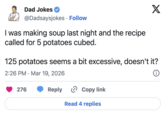 Dad Jokes @Dadsaysjokes · Follow • I was making soup last night and the recipe called for 5 potatoes cubed. X 125 potatoes seems a bit excessive, doesn't it? 2:26 PM Mar 19, 2026 • 276 Reply Copy link Read 4 replies