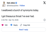 Dad Jokes @Dadsaysjokes Follow I swallowed a bunch of synonyms today. I got thesaurus throat I've ever had. 2:25 PM Mar 19, 2026 • 180 Reply Copy link Read 1 reply X