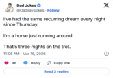 X Dad Jokes @Dadsaysjokes • Follow I've had the same recurring dream every night since Thursday. I'm a horse just running around. That's three nights on the trot. 11:06 AM Mar 16, 2026 • 96 Reply > Copy link Read 3 replies i
