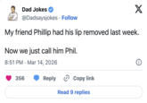Dad Jokes @Dadsaysjokes • Follow X My friend Phillip had his lip removed last week. Now we just call him Phil. 8:51 PM Mar 14, 2026 • 356 Reply › Copy link Read 9 replies