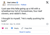Dad Jokes @Dadsaysjokes · Follow • I just saw this fella going up a hill with a wheelbarrow full of horseshoes, four-leaf clovers, and rabbit's feet... I thought to myself, "He's really pushing his luck!" 11:39 AM Mar 13, 2026 • 312 Reply › Copy link Read 5 replies X 8