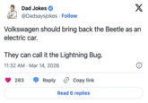 Dad Jokes @Dadsaysjokes Follow X Volkswagen should bring back the Beetle as an electric car. They can call it the Lightning Bug. 11:32 AM Mar 14, 2026 • 283 Reply Copy link Read 6 replies