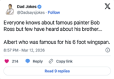 Dad Jokes @Dadsaysjokes • Follow Everyone knows about famous painter Bob Ross but few have heard about his brother... X Albert who was famous for his 6 foot wingspan. 8:57 PM Mar 12, 2026 • 214 Reply Copy link Read 9 replies