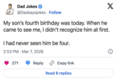 Dad Jokes @Dadsaysjokes Follow X My son's fourth birthday was today. When he came to see me, I didn't recognize him at first. I had never seen him be four. 2:53 PM Mar 7, 2026 • 271 i Reply > Copy link Read 8 replies