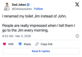 Dad Jokes @Dadsaysjokes Follow • I renamed my toilet Jim instead of John. People are really impressed when I tell them I go to the Jim every morning. 8:42 AM Mar 4, 2026 • 406 Reply ✰ Copy link Read 6 replies X