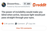 Showerthou... + Join Posted by MyUsernamels Awful • reddit The power of invisibility would make you blind when active, because light would just pass straight through your eyes. 2.4K upvotes Comment Copy link View 153 comments
