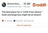 Showerthou... + Join reddit Posted by ash-leg2 · 1 day ago The best place for a "Little Free Library" book exchange box might be an airport. 1K upvotes Comment Copy link View 27 comments