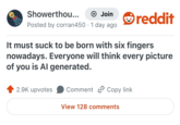 Showerthou... + Join Posted by corran450 1 day ago • reddit It must suck to be born with six fingers nowadays. Everyone will think every picture of you is Al generated. 2.9K upvotes Comment Copy link View 128 comments