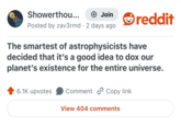 Showerthou... + Join Posted by zav3rmd 2 days ago reddit The smartest of astrophysicists have decided that it's a good idea to dox our planet's existence for the entire universe. 6.1K upvotes Comment Copy link View 404 comments