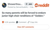 Showerthou... + Join reddit Posted by Denver DudeXLI. 3 da... So many parents will be forced to endure junior high choir renditions of "Golden." 5.2K upvotes Comment Copy link View 207 comments