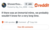 Showerthou... + Join reddit Posted by Big_Fox_3996.4 day... If there was an immortal mime, we probably wouldn't know for a very long time. 2.6K upvotes Comment Copy link View 86 comments