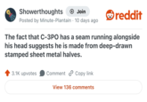 Showerthoughts → Join Posted by Minute-Plantain · 10 days ago reddit The fact that C-3PO has a seam running alongside his head suggests he is made from deep-drawn stamped sheet metal halves. 3.1K upvotes Comment Copy link View 136 comments