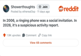 Showerthoughts + Join Posted by ethereal3xp 11 days ago • reddit In 2006, a ringing phone was a social invitation. In 2026, it's a suspicious activity report. 1.9K upvotes Comment Copy link View 48 comments
