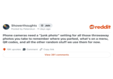 Showerthoughts + Join Posted by Patarokun 11 days ago . reddit Phone cameras need a "junk photo" setting for all those throwaway photos you take to remember where you parked, what's on a menu, QR codes, and all the other random stuff we use them for now. 10K upvotes Comment Copy link View 391 comments