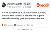 Showerthoughts + Join Posted by JeelyPiece 12 days ago reddit Private surveillance equipment is now so cheap that it's more rational to assume that a given airbnb is recording your every move than not. 2.9K upvotes Comment Copy link View 127 comments