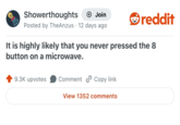 Showerthoughts + Join Posted by TheAnzus 12 days ago reddit It is highly likely that you never pressed the 8 button on a microwave. 9.3K upvotes Comment Copy link View 1352 comments