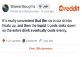 Showerthoughts + Join Posted by LollipopLuxray 13 days ago reddit It's really convenient that the ice in our drinks floats up, and then the liquid it cools sinks down so the entire drink eventually cools evenly. 5.2K upvotes Comment Copy link View 189 comments