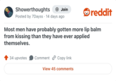 Showerthoughts + Join Posted by 7Dayss 14 days ago reddit Most men have probably gotten more lip balm from kissing than they have ever applied themselves. 34 upvotes Comment Copy link View 45 comments