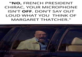 "NO, FRENCH PRESIDENT CHIRAC, YOUR MICROPHONE ISN'T OFF. DON'T SAY OUT LOUD WHAT YOU THINK OF MARGARET THATCHER."