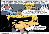 OUR MISSILE HIT IRANIAN SCHOOL AND KILLED 150 CHILDREN. YOUR COMMENTS MR. PRESIDENT? B I KNOW. I ORDERED IT MYSELF. BECAUSE IF I CAN'T HAVE THOSE CHILDREN... Bonus comics & panels on PATREON ..THEN NO ONE ELSE WILL @SpaceboyCantLol