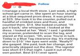 ° Follow 1d o I manage a local thrift store. Last week, a high school girl came in. She spent an hour staring at a blue sequined prom dress. It was priced at $25. She took it to the counter, pulled out a handful of crinkled ones and fives, and counted them. $14. She looked crushed. "I'll put it back," she whispered. I looked at the dress. I looked at her. "Wait," I said. I grabbed my scanner, pretended to scan the tag, and stared at the screen. "Oh, wow. You're in luck. Today is a Blue Tag clearance day. It's marking down to $10." Her eyes went wide. "Really?!" she gasped. She paid, took her change, and practically skipped out the door. The register was short $15 that night. I paid it out of my own pocket. Best $15 I ever spent.