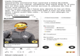 Hello friends, Apparently someone has opened a false Bumble Account in my name, whatever the heck that is. If you are on this app and come across it, please do me a favor and report it. I have never, nor do I have any desire to be on this app, as I am happily married with a son on the way. Also, i dont even like cats... in fact i am allergic to them lol Thank you very much! טו-טו Bumble New here Photo verified Austin, 27 Things we can talk about Foodie g Profile B 00 Discover People Liked You Chats 15 8 1 Most relevant ✓ Don't have kids Christian I'm looking for Q Fun, casual dates My interests Concerts Horror - Foodie Hiking trips Cats Compliment My location Pickens, South Carolina 8 miles away Х 33