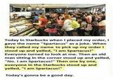Today in Starbucks when I placed my order, I gave the name "Spartacus" as a joke. When they called my name to pick up my order I stood up and yelled, "I am Spartacus!" Everyone turned to look at me. Then an old man sitting in the corner stood up and yelled, "No. I am Spartacus!" Then one by one, everyone in the Starbucks stood up and yelled, "I am Spartacus!" Today's gonna be a good day.