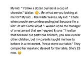 My kid: I'd like a dozen oysters & a cup of chowder." Waiter: . Me: what are you looking at me for? My kid: . The waiter leaves. My kid: "I hate when people are condescending just because I'm a kid." At 4!!! Same kid at 5: walked up to the manager of a restaurant that we frequent & says "I realize that because our party has children, you saw us near other children, but my parents taught me how to behave in a restaurant. Please move our table.” They comped her meal and dessert for the table. She's 25 now. AA