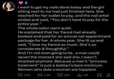 I went to get my nails done today and the girl sitting next to me had just finished hers. She reached for her wallet to pay, and the nail artist smiled and said, "You don't have to pay for the entire year." The whole salon went quiet. He explained that her fiancé had already booked and paid for an annual nail appointment package for her. A whole year. She lit up and said, "I love my fiancé so much. She's so considerate & thoughtful." And I'm not even going to lie.. a man could never! the moment she said she, I wasn't shocked anymore. Because a man's "princess treatment" is just a lesbian's bare minimum. Women who date a woman are happiest. 226 1.9K 32K Il 1M ☐ 1