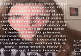 When my best friend died and I got pregnant 6 months later and calculated his due date only to find out it was HER BIRTHDAY. (She also came to me in a dream at 12 weeks pregnant and I asked her to please reincarnate into my child and she said "I would but I really don't wanna be a boy" and that's how I found out I was having a boy 30.6H Q 143