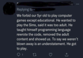 Replying to We forbid our 5yr old to play computer games except educational. He wanted to play the Sims, said it was too adult. He taught himself programming language rewrote the code, removed the adult content and showed us. To say we weren't blown away is an understatement. He got to play. 1 27