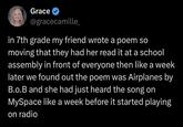 Grace ✔ @gracecamille_ in 7th grade my friend wrote a poem so moving that they had her read it at a school assembly in front of everyone then like a week later we found out the poem was Airplanes by B.o.B and she had just heard the song on MySpace like a week before it started playing on radio
