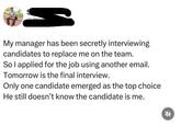 My manager has been secretly interviewing candidates to replace me on the team. So I applied for the job using another email. Tomorrow is the final interview. Only one candidate emerged as the top choice He still doesn't know the candidate is me.