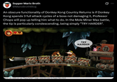 Supper Mario Broth @MarioBrothBlog Ø An obscure functionality of Donkey Kong Country Returns is if Donkey Kong spends 3 full attack cycles of a boss not damaging it, Professor Chops will pop up telling him what to do. In the Mole Miner Max battle, the tip is particularly condescending, being simply "TRY HARDER". Source: info: reddit.com user "FlashyTie5327", image: screenshot taken by Supper Mario Broth TRY HARDER
