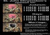 St. John Chrysostom's + opinion on: Judaism: I HATE THEM I HATE THEM I HATE THEM Gays: I HATE THEM I HATE THEM I HATE THEM Marriage: Thus a good marriage is not a matter of one partner obeying the other but of both spouses obeying each other. Love is most powerfully present in a marriage when accompanied by respect. Show her that you value her company, and prefer being at home to being out at the marketplace. Esteem her in the presence of your friends and children. Praise and show admiration for her good acts