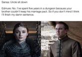 Sansa: Uncle sit down Edmure: No. I've spent five years in a dungeon because your brother couldn't keep his marriage pact. So if you don't mind I think I'll finish my damn sentence.
