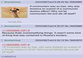 Anonymous 03/24/26(Tue)14:28:24 No. 18402965 If communism was so bad, why was America so scared of a communist domino effect? Why not let communism fail and die off itself? 132 KB JPG Anonymous >>18402965 (OP) # 03/24/26(Tue)14:30:27 No. 18402968 Because thats oversimplifying things. It wasn't some kind of thing that was contained in Russia's borders. Anonymous >>18402965 (OP) # 03/24/26(Tue)14:32:12 No. 18402970 >If Trumpism was so bad, why were libtards so scared of a Trump victory in 2016? Why not let MAGA fail and die off itself? >>18402974 #