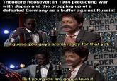 Theodore Roosevelt in 1914 predicting war with Japan and the propping up of a defeated Germany as a buffer against Russia: u/-et37- ENCHA U DER T I guess you guys aren't ready for that yet. ENCHA UDER But your kids are gonna love it.